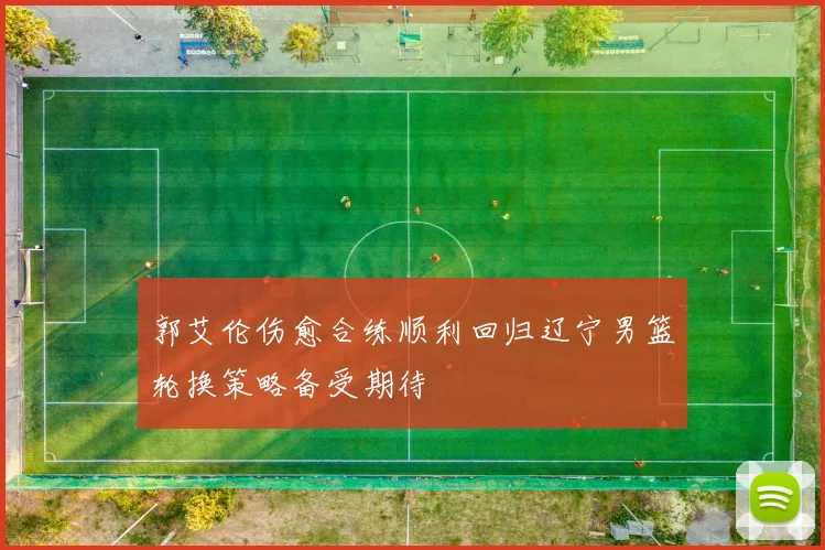 郭艾伦伤愈合练顺利回归辽宁男篮轮换策略备受期待
